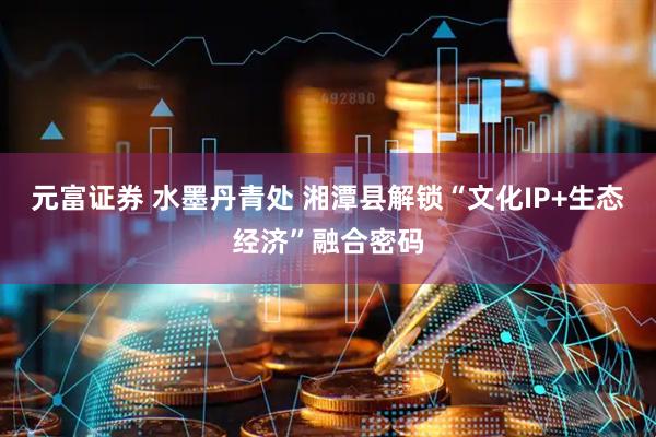 元富证券 水墨丹青处 湘潭县解锁“文化IP+生态经济”融合密码