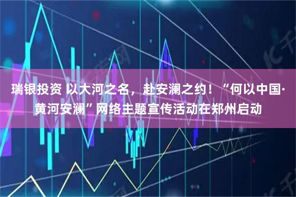 瑞银投资 以大河之名，赴安澜之约！“何以中国·黄河安澜”网络主题宣传活动在郑州启动