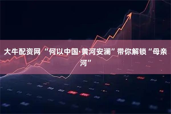 大牛配资网 “何以中国·黄河安澜”带你解锁“母亲河”