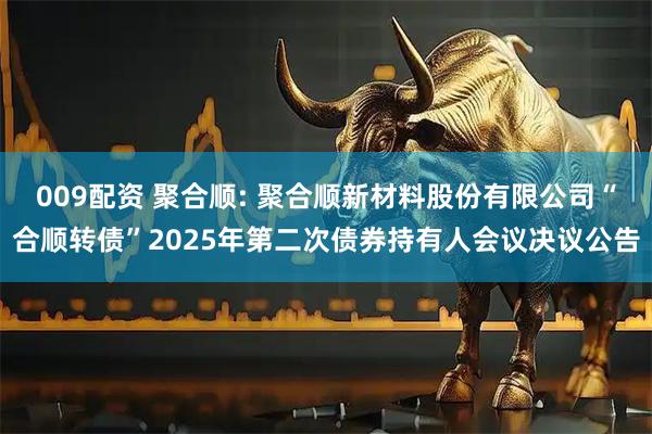 009配资 聚合顺: 聚合顺新材料股份有限公司“合顺转债”2025年第二次债券持有人会议决议公告