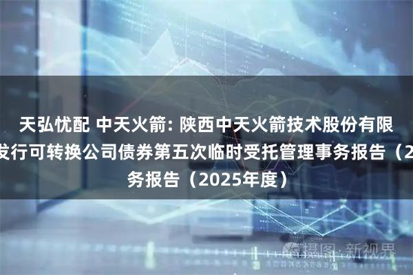 天弘忧配 中天火箭: 陕西中天火箭技术股份有限公司公开发行可转换公司债券第五次临时受托管理事务报告（2025年度）