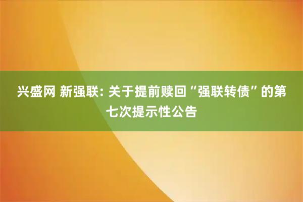 兴盛网 新强联: 关于提前赎回“强联转债”的第七次提示性公告