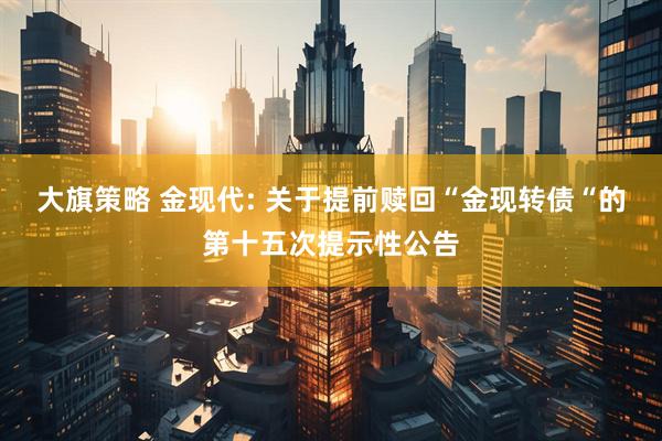 大旗策略 金现代: 关于提前赎回“金现转债“的第十五次提示性公告