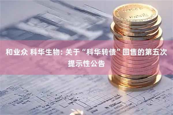 和业众 科华生物: 关于“科华转债”回售的第五次提示性公告