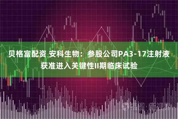 贝格富配资 安科生物：参股公司PA3-17注射液获准进入关键性II期临床试验