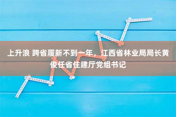 上升浪 跨省履新不到一年，江西省林业局局长黄俊任省住建厅党组书记