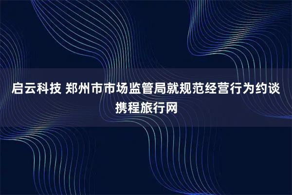 启云科技 郑州市市场监管局就规范经营行为约谈携程旅行网