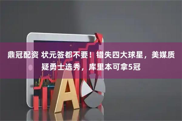 鼎冠配资 状元签都不要！错失四大球星，美媒质疑勇士选秀，库里本可拿5冠