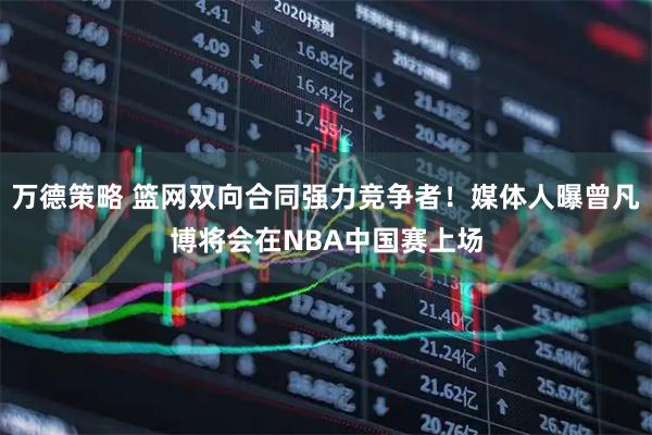 万德策略 篮网双向合同强力竞争者！媒体人曝曾凡博将会在NBA中国赛上场