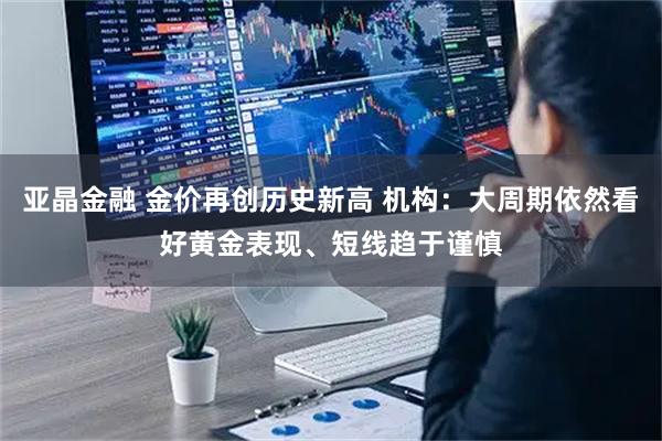亚晶金融 金价再创历史新高 机构：大周期依然看好黄金表现、短线趋于谨慎