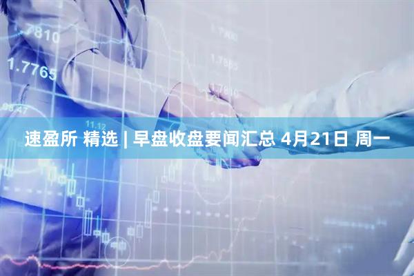 速盈所 精选 | 早盘收盘要闻汇总 4月21日 周一