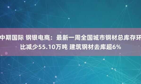 中期国际 钢银电商：最新一周全国城市钢材总库存环比减少55.10万吨 建筑钢材去库超6%