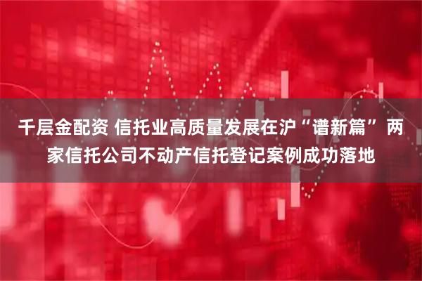 千层金配资 信托业高质量发展在沪“谱新篇” 两家信托公司不动产信托登记案例成功落地