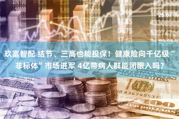 玖富智配 结节、三高也能投保！健康险向千亿级“非标体”市场进军 4亿带病人群能闭眼入吗？