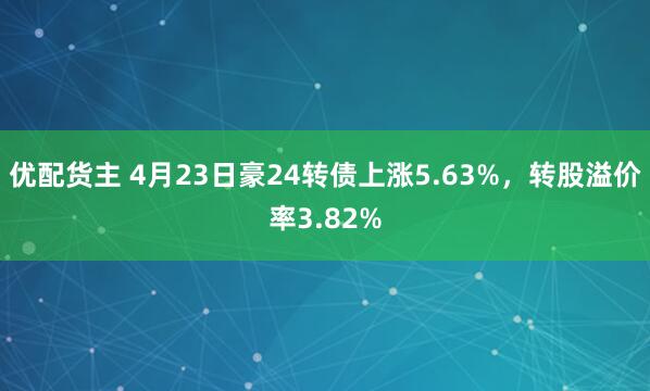 优配货主 4月23日豪24转债上涨5.63%，转股溢价率3.82%