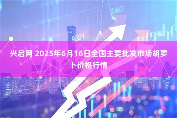 兴启网 2025年6月16日全国主要批发市场胡萝卜价格行情