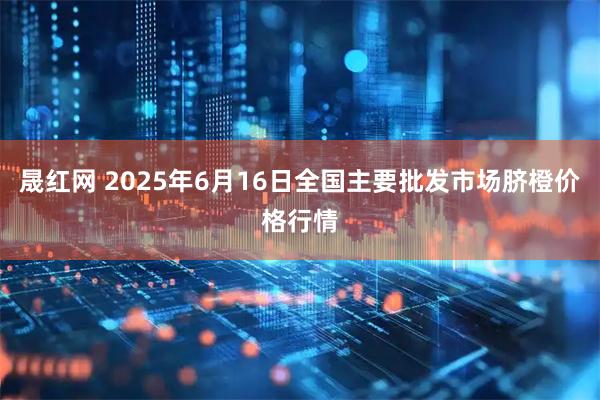 晟红网 2025年6月16日全国主要批发市场脐橙价格行情