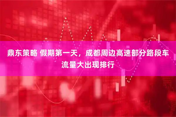 鼎东策略 假期第一天，成都周边高速部分路段车流量大出现排行