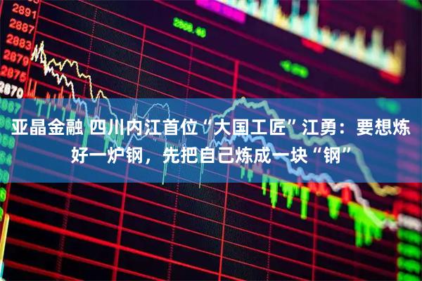 亚晶金融 四川内江首位“大国工匠”江勇：要想炼好一炉钢，先把自己炼成一块“钢”