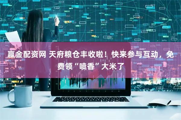 赢金配资网 天府粮仓丰收啦！快来参与互动，免费领“喷香”大米了