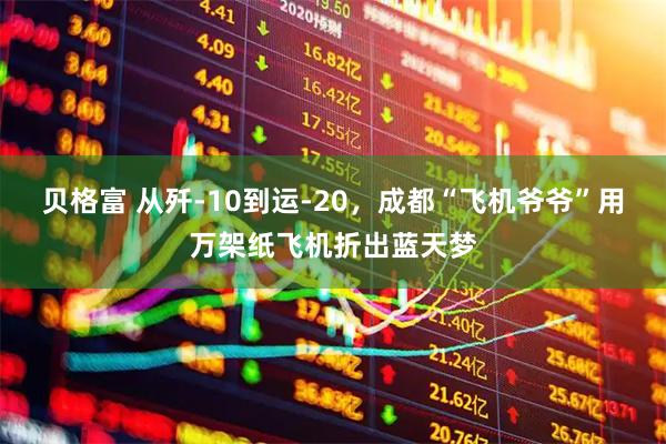 贝格富 从歼-10到运-20，成都“飞机爷爷”用万架纸飞机折出蓝天梦