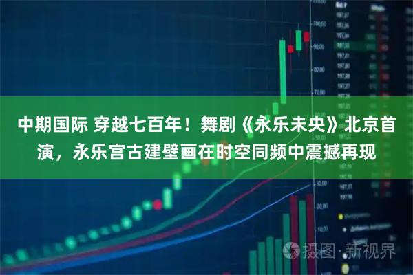 中期国际 穿越七百年！舞剧《永乐未央》北京首演，永乐宫古建壁画在时空同频中震撼再现