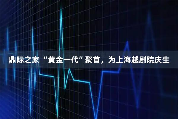 鼎际之家 “黄金一代”聚首，为上海越剧院庆生