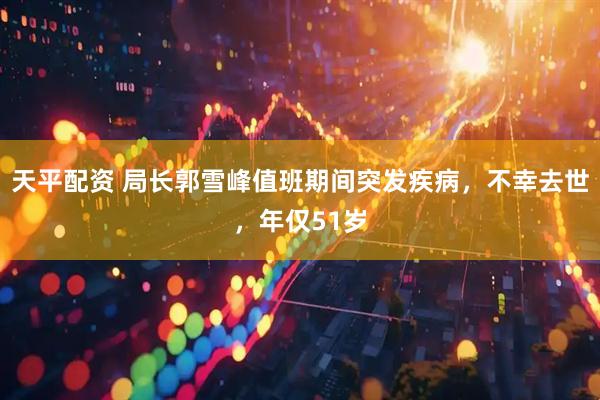 天平配资 局长郭雪峰值班期间突发疾病，不幸去世，年仅51岁
