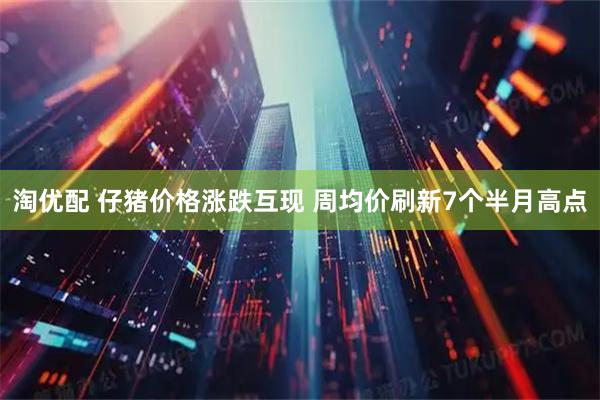 淘优配 仔猪价格涨跌互现 周均价刷新7个半月高点
