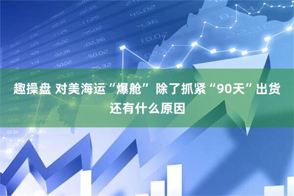 趣操盘 对美海运“爆舱” 除了抓紧“90天”出货还有什么原因