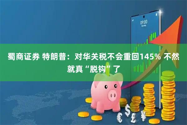 蜀商证券 特朗普：对华关税不会重回145% 不然就真“脱钩”了