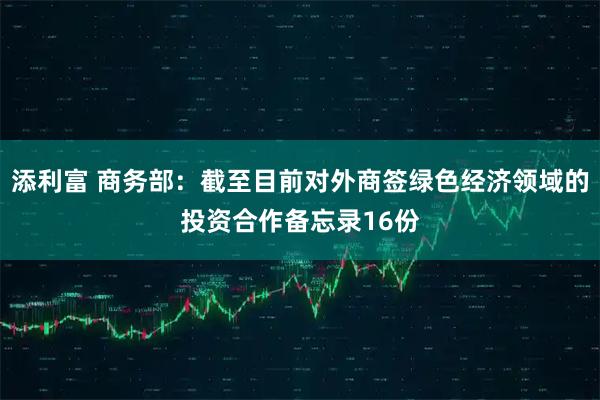 添利富 商务部：截至目前对外商签绿色经济领域的投资合作备忘录16份