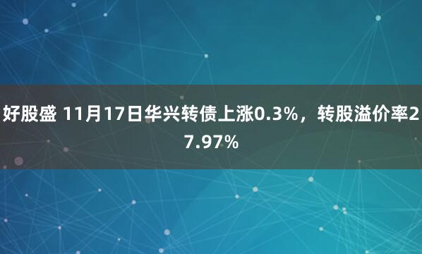 好股盛 11月17日华兴转债上涨0.3%，转股溢价率27.97%