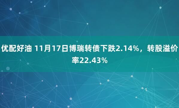 优配好油 11月17日博瑞转债下跌2.14%，转股溢价率22.43%