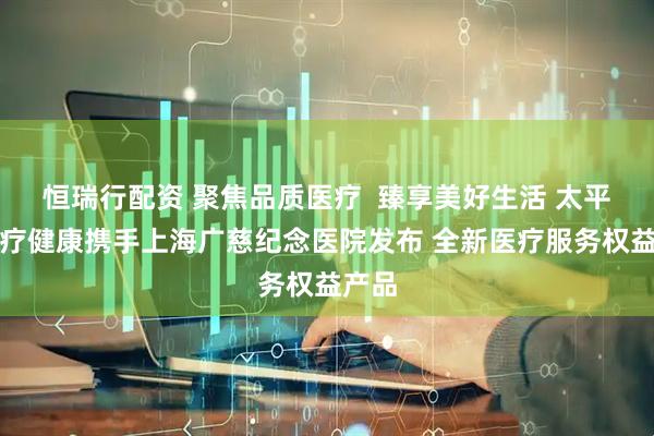 恒瑞行配资 聚焦品质医疗  臻享美好生活 太平洋医疗健康携手上海广慈纪念医院发布 全新医疗服务权益产品