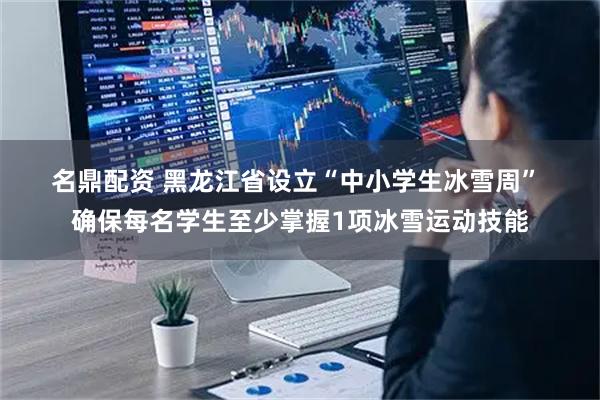 名鼎配资 黑龙江省设立“中小学生冰雪周” 确保每名学生至少掌握1项冰雪运动技能