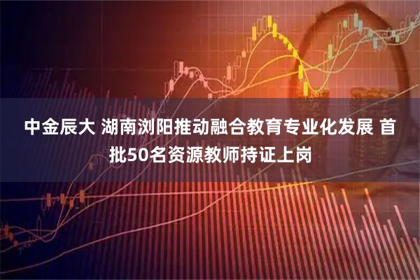 中金辰大 湖南浏阳推动融合教育专业化发展 首批50名资源教师持证上岗