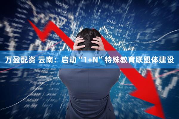 万盈配资 云南：启动“1+N”特殊教育联盟体建设