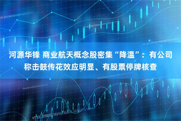 河源华锋 商业航天概念股密集“降温”：有公司称击鼓传花效应明显、有股票停牌核查