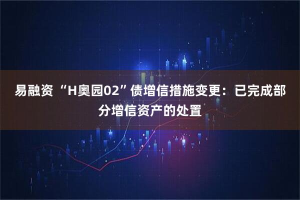 易融资 “H奥园02”债增信措施变更：已完成部分增信资产的处置