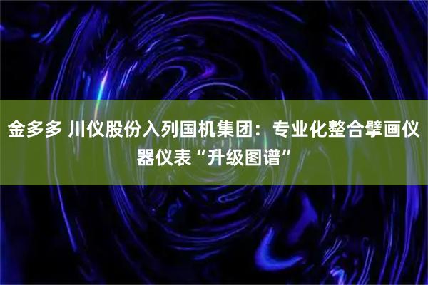 金多多 川仪股份入列国机集团：专业化整合擘画仪器仪表“升级图谱”