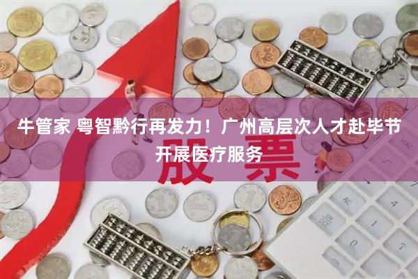 牛管家 粤智黔行再发力!广州高层次人才赴毕节开展医疗服务