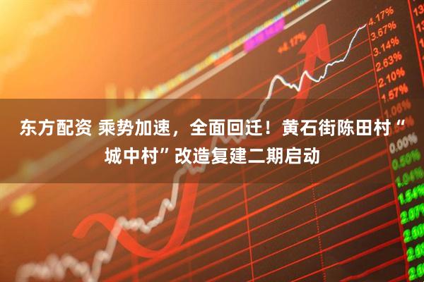 东方配资 乘势加速，全面回迁！黄石街陈田村“城中村”改造复建二期启动